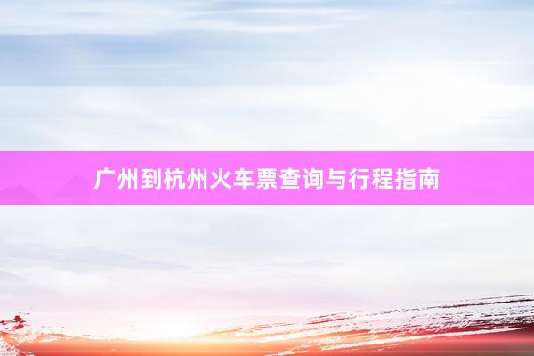 广州到杭州火车票查询与行程指南